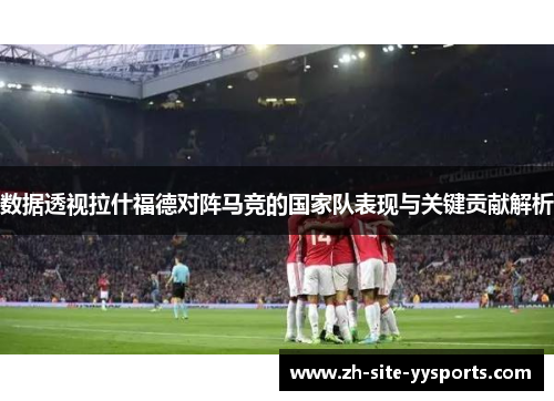数据透视拉什福德对阵马竞的国家队表现与关键贡献解析 数据透视拉什福德对阵马竞的国家队表现与关键贡献解析
