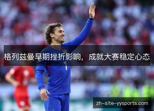 格列兹曼早期挫折影响,成就大赛稳定心态 格列兹曼早期挫折影响,成就大赛稳定心态